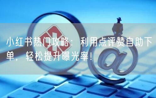 小红书热门攻略：利用点评赞自助下单，轻松提升曝光率！