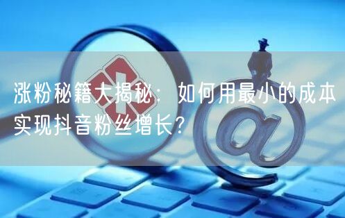 涨粉秘籍大揭秘:如何用最小的成本实现抖音粉丝增长?