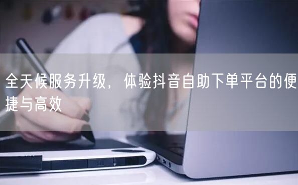 全天候服务升级,体验抖音自助下单平台的便捷与高效