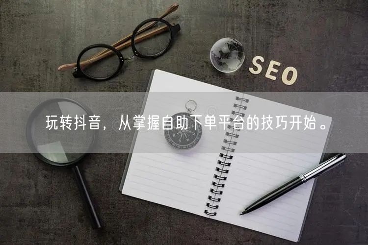 玩转抖音,从掌握自助下单平台的技巧开始。