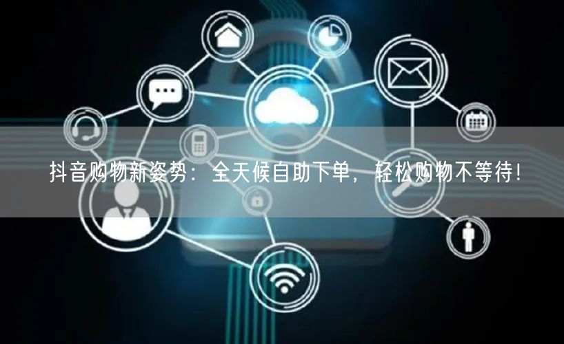 抖音购物新姿势:全天候自助下单,轻松购物不等待!