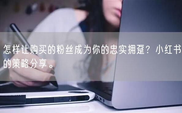 怎样让购买的粉丝成为你的忠实拥趸?小红书的策略分享。