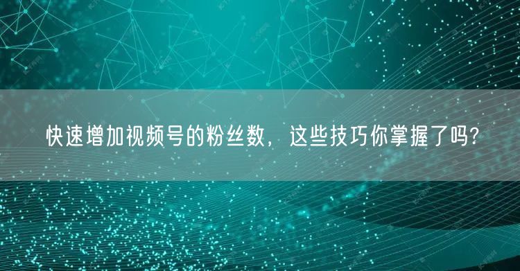 快速增加视频号的粉丝数，这些技巧你掌握了吗?